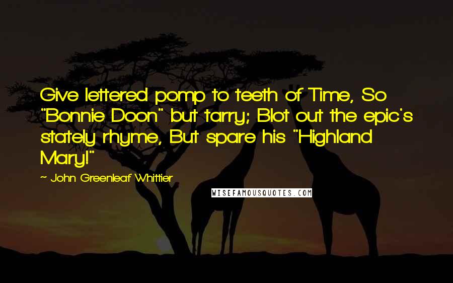 John Greenleaf Whittier Quotes: Give lettered pomp to teeth of Time, So "Bonnie Doon" but tarry; Blot out the epic's stately rhyme, But spare his "Highland Mary!"