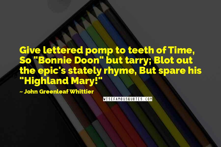 John Greenleaf Whittier Quotes: Give lettered pomp to teeth of Time, So "Bonnie Doon" but tarry; Blot out the epic's stately rhyme, But spare his "Highland Mary!"
