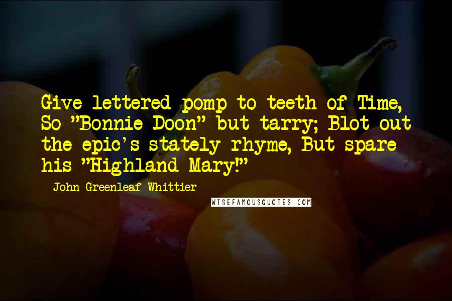 John Greenleaf Whittier Quotes: Give lettered pomp to teeth of Time, So "Bonnie Doon" but tarry; Blot out the epic's stately rhyme, But spare his "Highland Mary!"