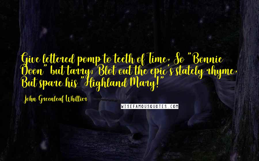 John Greenleaf Whittier Quotes: Give lettered pomp to teeth of Time, So "Bonnie Doon" but tarry; Blot out the epic's stately rhyme, But spare his "Highland Mary!"