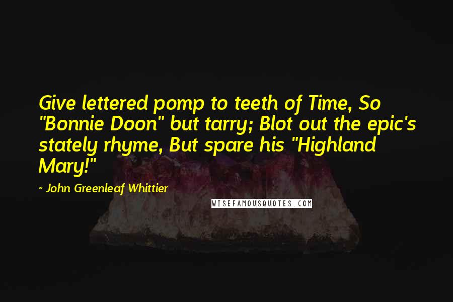 John Greenleaf Whittier Quotes: Give lettered pomp to teeth of Time, So "Bonnie Doon" but tarry; Blot out the epic's stately rhyme, But spare his "Highland Mary!"