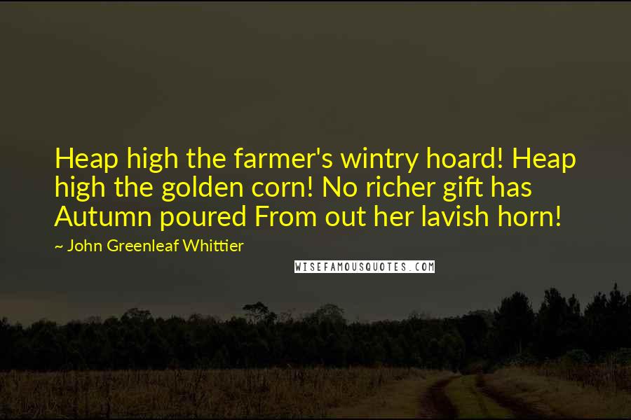 John Greenleaf Whittier Quotes: Heap high the farmer's wintry hoard! Heap high the golden corn! No richer gift has Autumn poured From out her lavish horn!