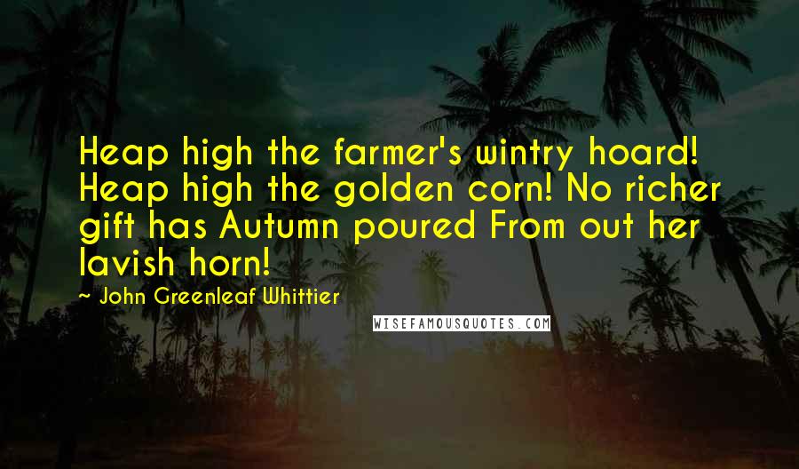 John Greenleaf Whittier Quotes: Heap high the farmer's wintry hoard! Heap high the golden corn! No richer gift has Autumn poured From out her lavish horn!