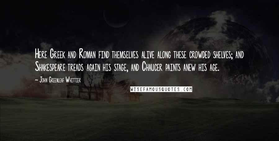 John Greenleaf Whittier Quotes: Here Greek and Roman find themselves alive along these crowded shelves; and Shakespeare treads again his stage, and Chaucer paints anew his age.