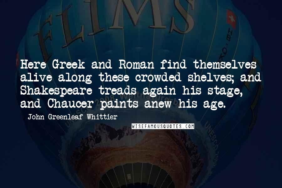 John Greenleaf Whittier Quotes: Here Greek and Roman find themselves alive along these crowded shelves; and Shakespeare treads again his stage, and Chaucer paints anew his age.