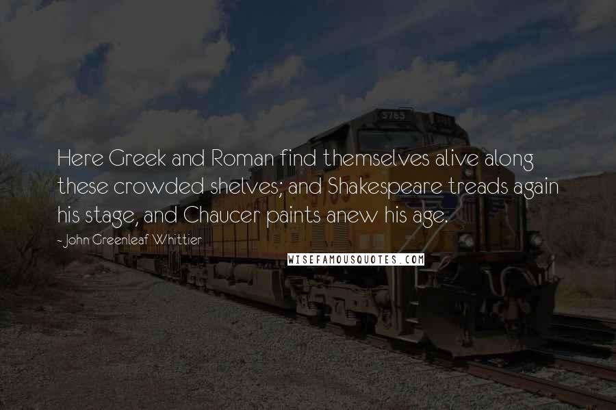 John Greenleaf Whittier Quotes: Here Greek and Roman find themselves alive along these crowded shelves; and Shakespeare treads again his stage, and Chaucer paints anew his age.