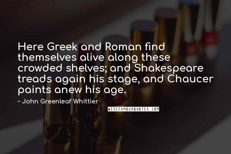 John Greenleaf Whittier Quotes: Here Greek and Roman find themselves alive along these crowded shelves; and Shakespeare treads again his stage, and Chaucer paints anew his age.