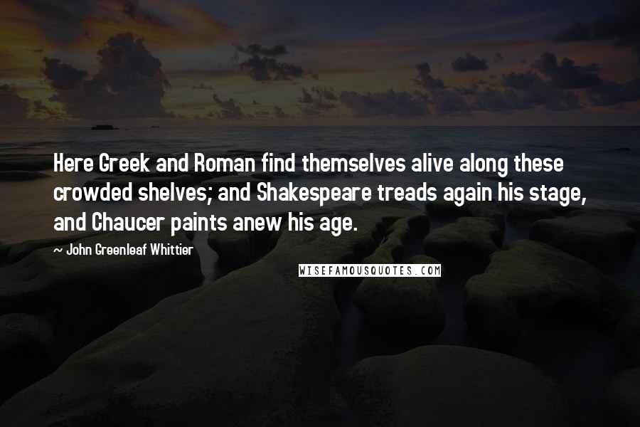 John Greenleaf Whittier Quotes: Here Greek and Roman find themselves alive along these crowded shelves; and Shakespeare treads again his stage, and Chaucer paints anew his age.