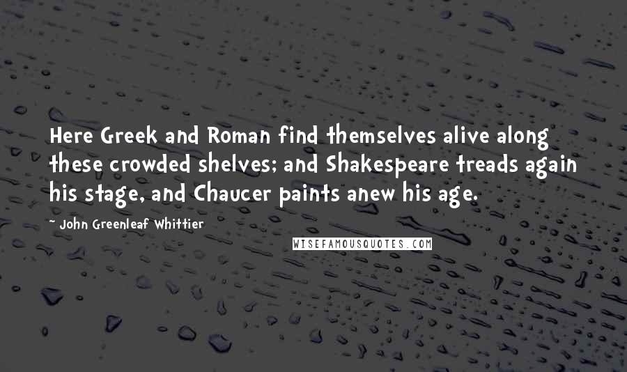 John Greenleaf Whittier Quotes: Here Greek and Roman find themselves alive along these crowded shelves; and Shakespeare treads again his stage, and Chaucer paints anew his age.