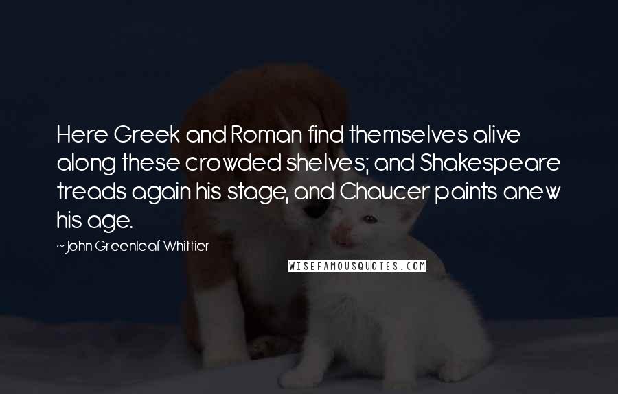 John Greenleaf Whittier Quotes: Here Greek and Roman find themselves alive along these crowded shelves; and Shakespeare treads again his stage, and Chaucer paints anew his age.