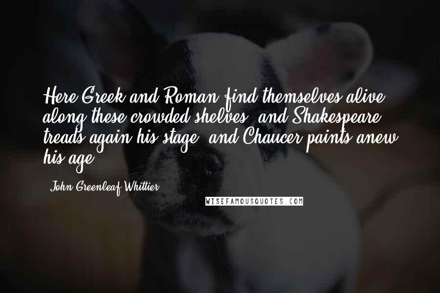 John Greenleaf Whittier Quotes: Here Greek and Roman find themselves alive along these crowded shelves; and Shakespeare treads again his stage, and Chaucer paints anew his age.