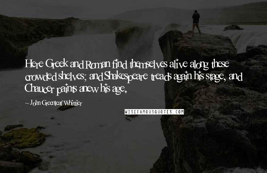 John Greenleaf Whittier Quotes: Here Greek and Roman find themselves alive along these crowded shelves; and Shakespeare treads again his stage, and Chaucer paints anew his age.