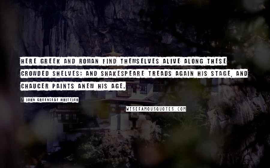 John Greenleaf Whittier Quotes: Here Greek and Roman find themselves alive along these crowded shelves; and Shakespeare treads again his stage, and Chaucer paints anew his age.