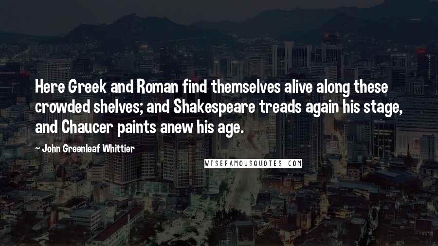 John Greenleaf Whittier Quotes: Here Greek and Roman find themselves alive along these crowded shelves; and Shakespeare treads again his stage, and Chaucer paints anew his age.