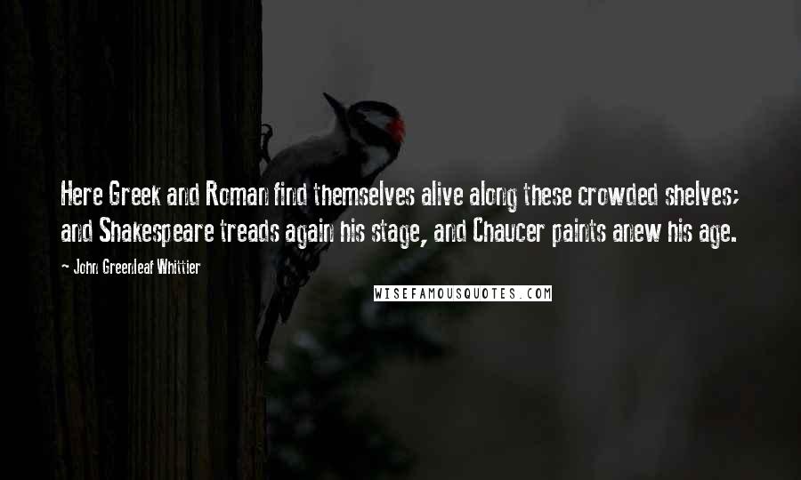 John Greenleaf Whittier Quotes: Here Greek and Roman find themselves alive along these crowded shelves; and Shakespeare treads again his stage, and Chaucer paints anew his age.