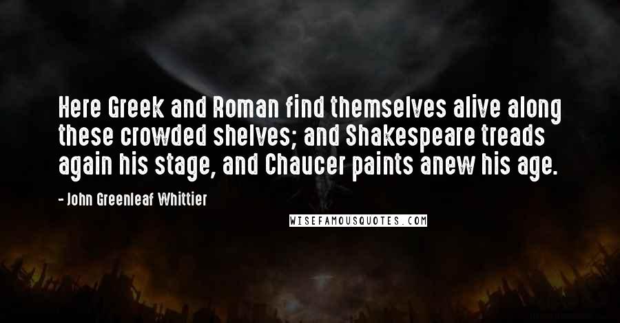 John Greenleaf Whittier Quotes: Here Greek and Roman find themselves alive along these crowded shelves; and Shakespeare treads again his stage, and Chaucer paints anew his age.