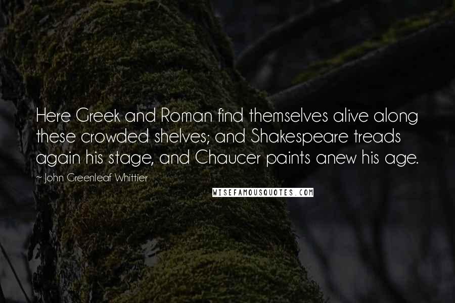 John Greenleaf Whittier Quotes: Here Greek and Roman find themselves alive along these crowded shelves; and Shakespeare treads again his stage, and Chaucer paints anew his age.