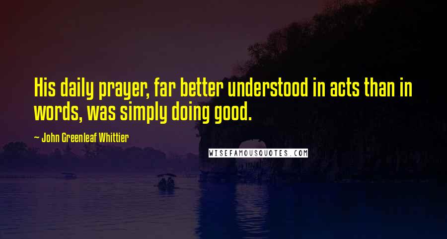 John Greenleaf Whittier Quotes: His daily prayer, far better understood in acts than in words, was simply doing good.