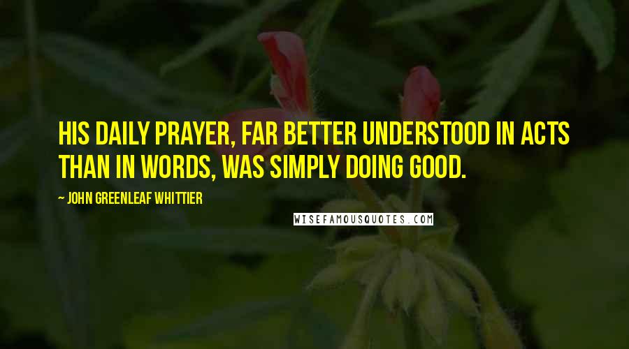 John Greenleaf Whittier Quotes: His daily prayer, far better understood in acts than in words, was simply doing good.