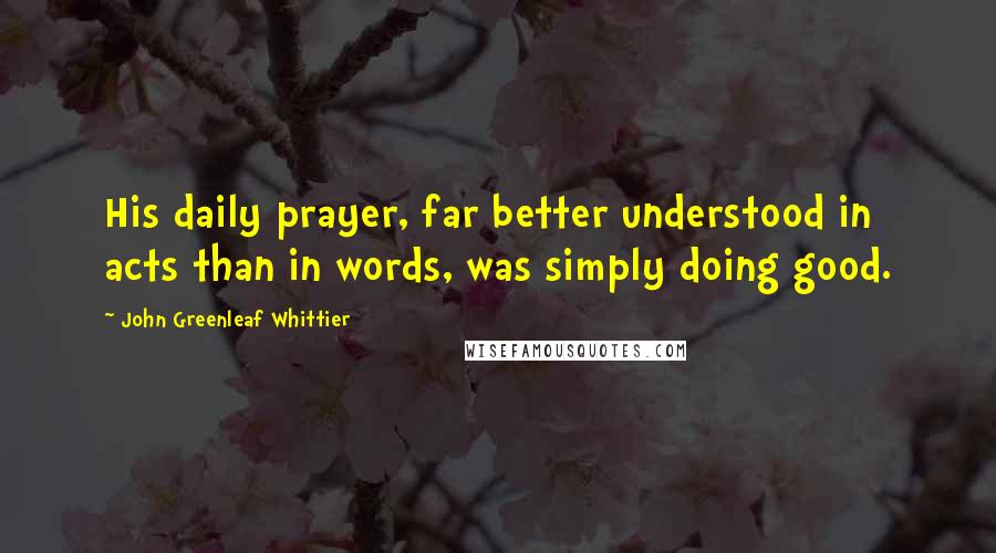 John Greenleaf Whittier Quotes: His daily prayer, far better understood in acts than in words, was simply doing good.