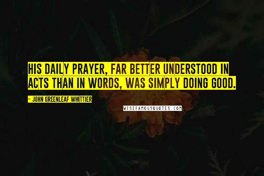 John Greenleaf Whittier Quotes: His daily prayer, far better understood in acts than in words, was simply doing good.