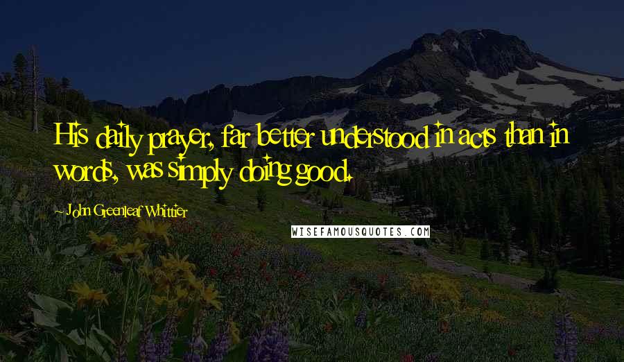 John Greenleaf Whittier Quotes: His daily prayer, far better understood in acts than in words, was simply doing good.