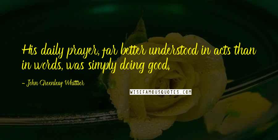 John Greenleaf Whittier Quotes: His daily prayer, far better understood in acts than in words, was simply doing good.