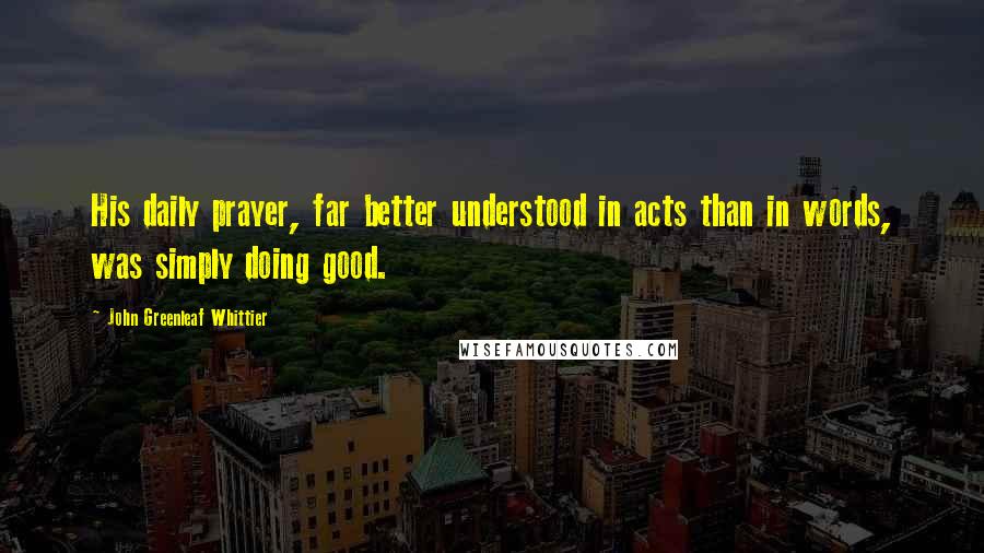 John Greenleaf Whittier Quotes: His daily prayer, far better understood in acts than in words, was simply doing good.