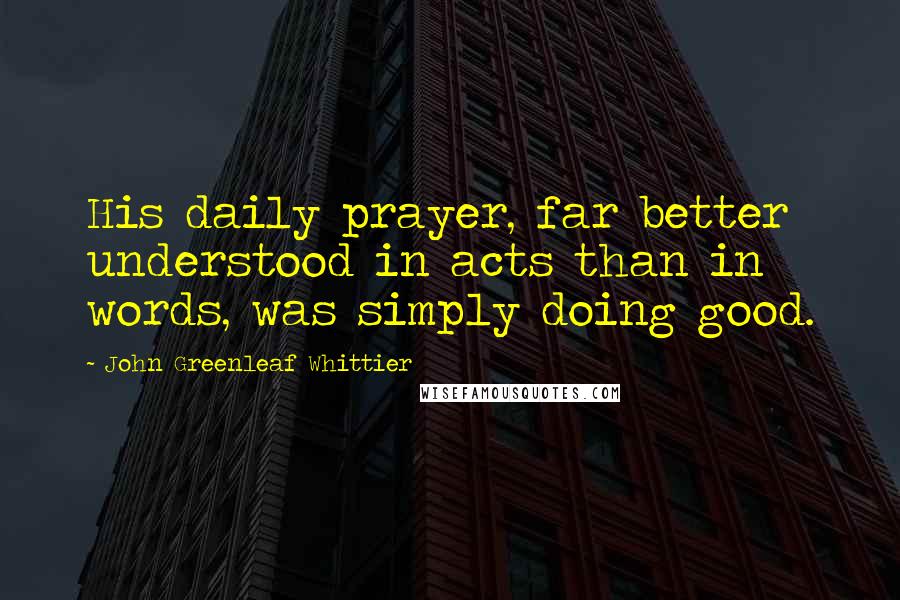 John Greenleaf Whittier Quotes: His daily prayer, far better understood in acts than in words, was simply doing good.