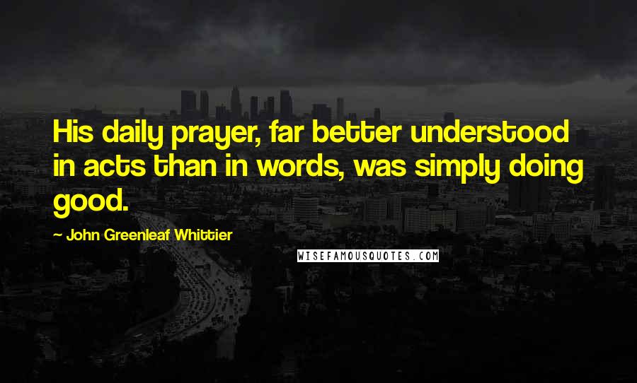 John Greenleaf Whittier Quotes: His daily prayer, far better understood in acts than in words, was simply doing good.