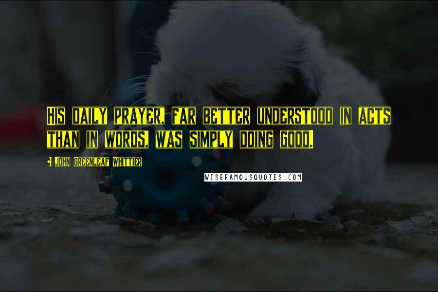 John Greenleaf Whittier Quotes: His daily prayer, far better understood in acts than in words, was simply doing good.