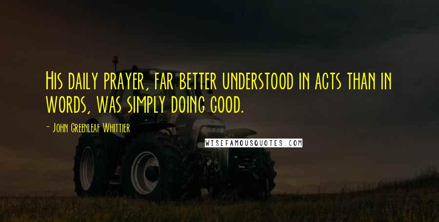 John Greenleaf Whittier Quotes: His daily prayer, far better understood in acts than in words, was simply doing good.