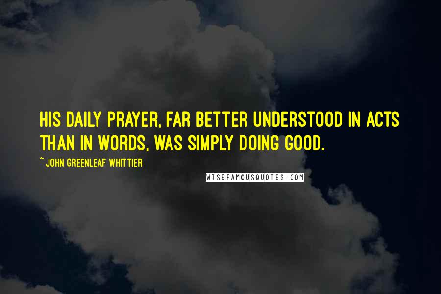 John Greenleaf Whittier Quotes: His daily prayer, far better understood in acts than in words, was simply doing good.