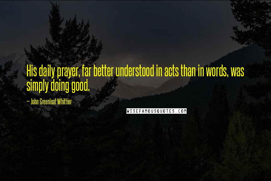 John Greenleaf Whittier Quotes: His daily prayer, far better understood in acts than in words, was simply doing good.