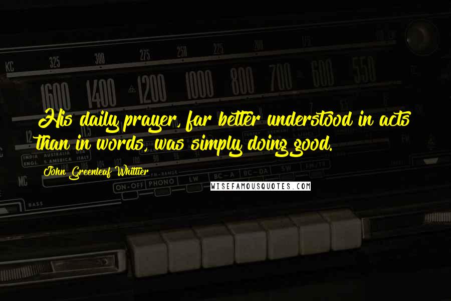 John Greenleaf Whittier Quotes: His daily prayer, far better understood in acts than in words, was simply doing good.