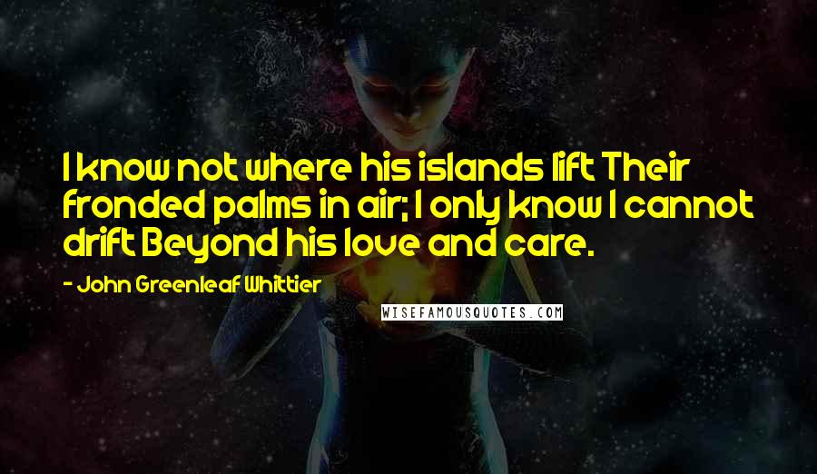 John Greenleaf Whittier Quotes: I know not where his islands lift Their fronded palms in air; I only know I cannot drift Beyond his love and care.