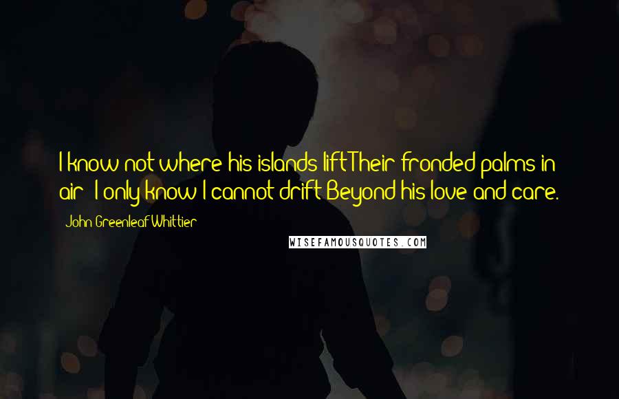 John Greenleaf Whittier Quotes: I know not where his islands lift Their fronded palms in air; I only know I cannot drift Beyond his love and care.