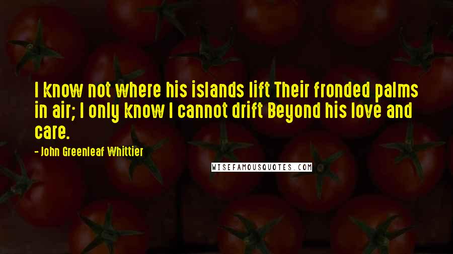 John Greenleaf Whittier Quotes: I know not where his islands lift Their fronded palms in air; I only know I cannot drift Beyond his love and care.