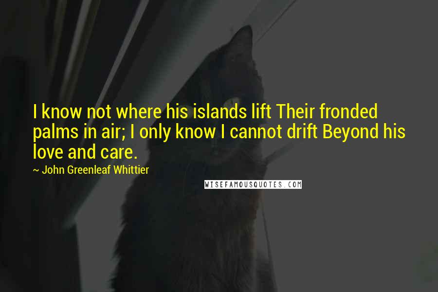 John Greenleaf Whittier Quotes: I know not where his islands lift Their fronded palms in air; I only know I cannot drift Beyond his love and care.