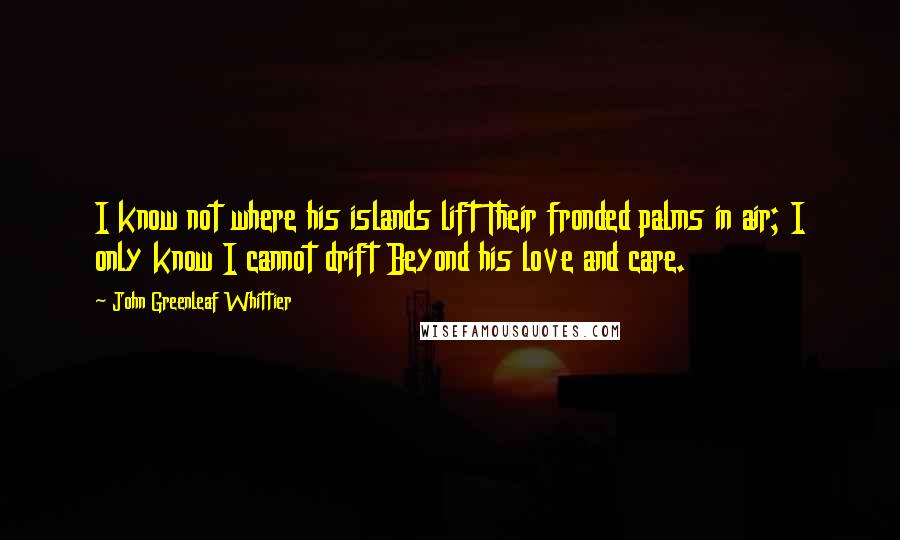 John Greenleaf Whittier Quotes: I know not where his islands lift Their fronded palms in air; I only know I cannot drift Beyond his love and care.