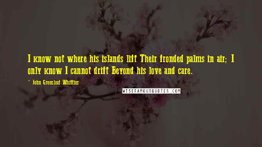 John Greenleaf Whittier Quotes: I know not where his islands lift Their fronded palms in air; I only know I cannot drift Beyond his love and care.