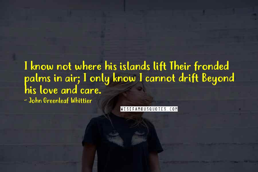 John Greenleaf Whittier Quotes: I know not where his islands lift Their fronded palms in air; I only know I cannot drift Beyond his love and care.