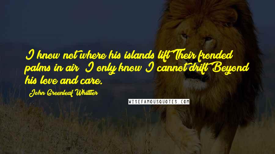 John Greenleaf Whittier Quotes: I know not where his islands lift Their fronded palms in air; I only know I cannot drift Beyond his love and care.