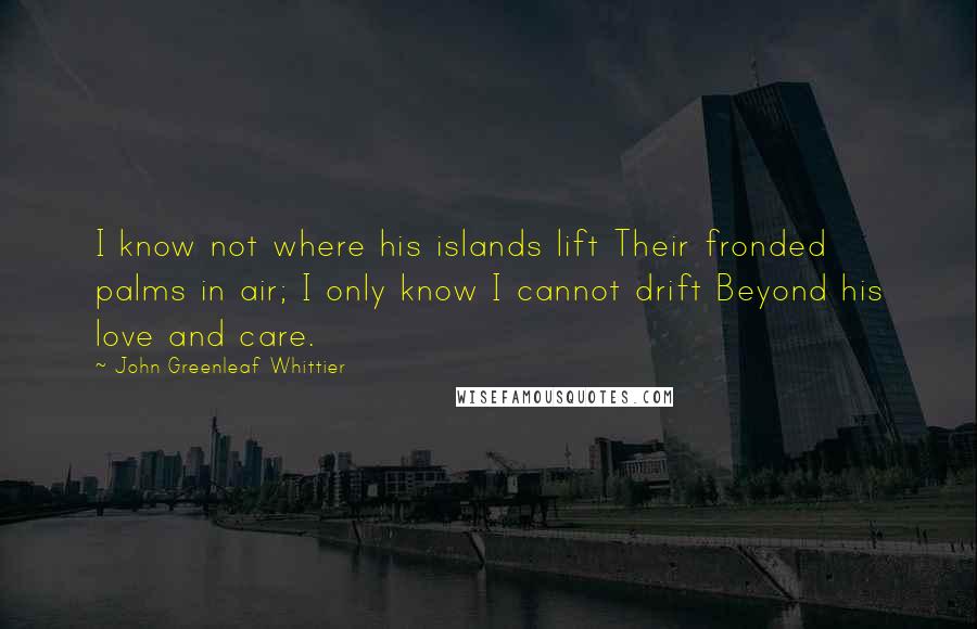 John Greenleaf Whittier Quotes: I know not where his islands lift Their fronded palms in air; I only know I cannot drift Beyond his love and care.