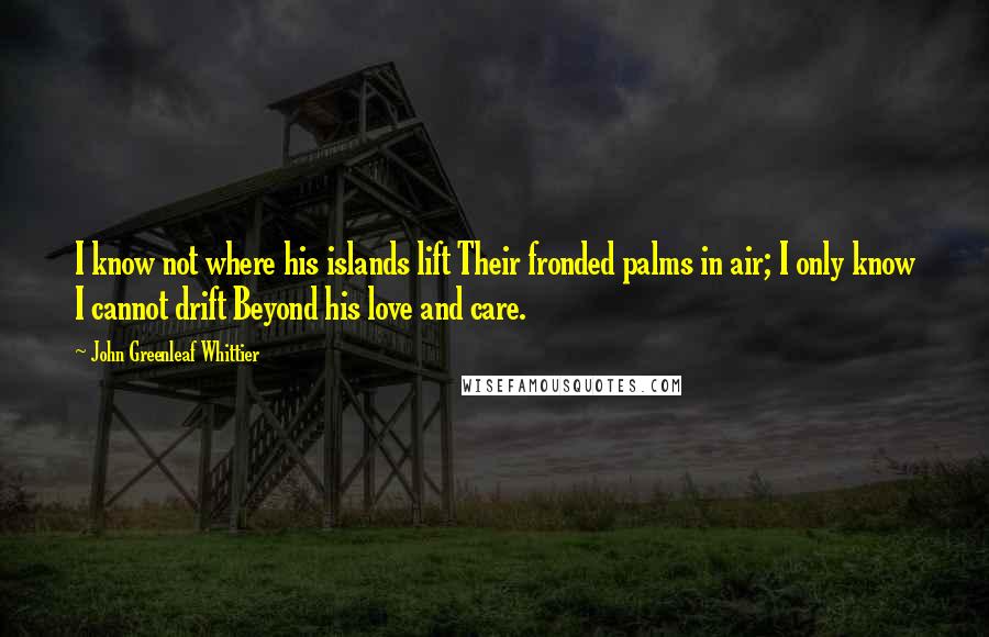 John Greenleaf Whittier Quotes: I know not where his islands lift Their fronded palms in air; I only know I cannot drift Beyond his love and care.