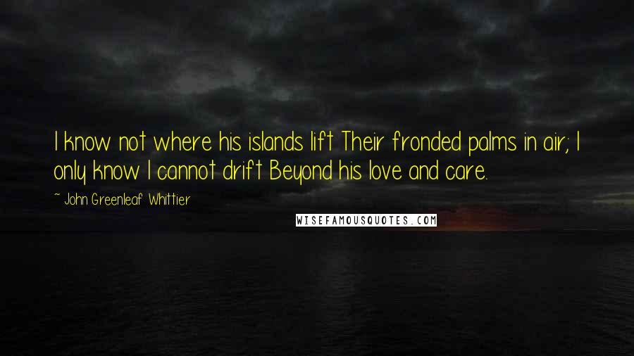 John Greenleaf Whittier Quotes: I know not where his islands lift Their fronded palms in air; I only know I cannot drift Beyond his love and care.