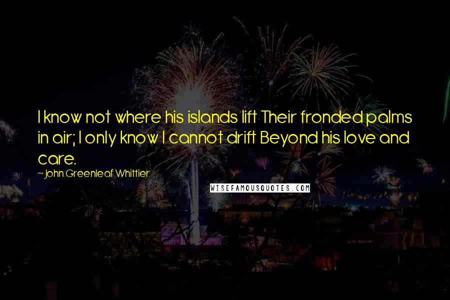 John Greenleaf Whittier Quotes: I know not where his islands lift Their fronded palms in air; I only know I cannot drift Beyond his love and care.