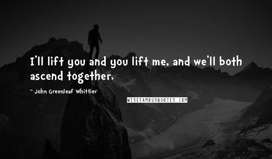 John Greenleaf Whittier Quotes: I'll lift you and you lift me, and we'll both ascend together.