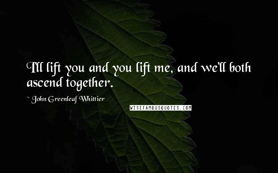 John Greenleaf Whittier Quotes: I'll lift you and you lift me, and we'll both ascend together.