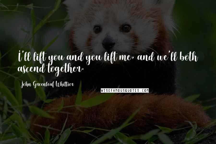 John Greenleaf Whittier Quotes: I'll lift you and you lift me, and we'll both ascend together.